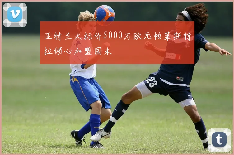 亚特兰大标价5000万欧元帕莱斯特拉倾心加盟国米