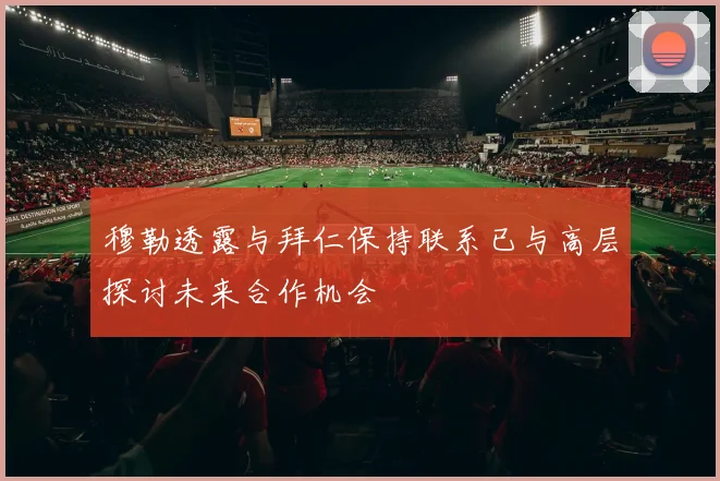 穆勒透露与拜仁保持联系已与高层探讨未来合作机会
