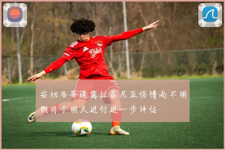 安切洛蒂透露拉菲尼亚伤情尚不明朗将于明天进行进一步评估