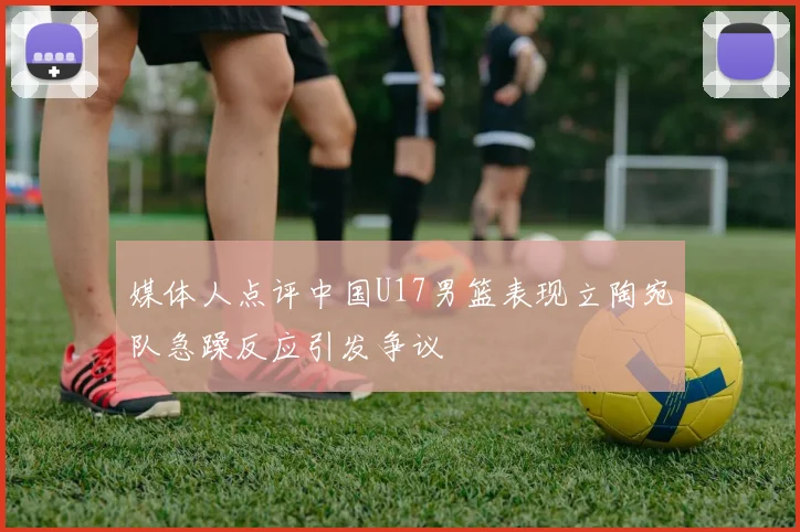 媒体人点评中国U17男篮表现立陶宛队急躁反应引发争议
