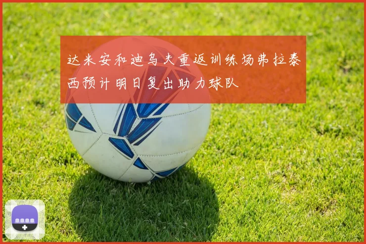 达米安和迪乌夫重返训练场弗拉泰西预计明日复出助力球队