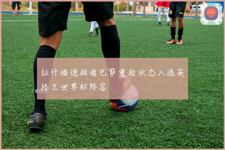 拉什福德租借巴萨重拾状态入选英格兰世界杯阵容
