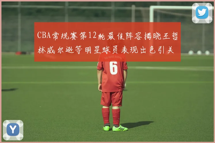CBA常规赛第12轮最佳阵容揭晓王哲林威尔逊等明星球员表现出色引关注