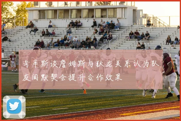 考辛斯谈詹姆斯与狄龙关系认为队友间默契会提升合作效果