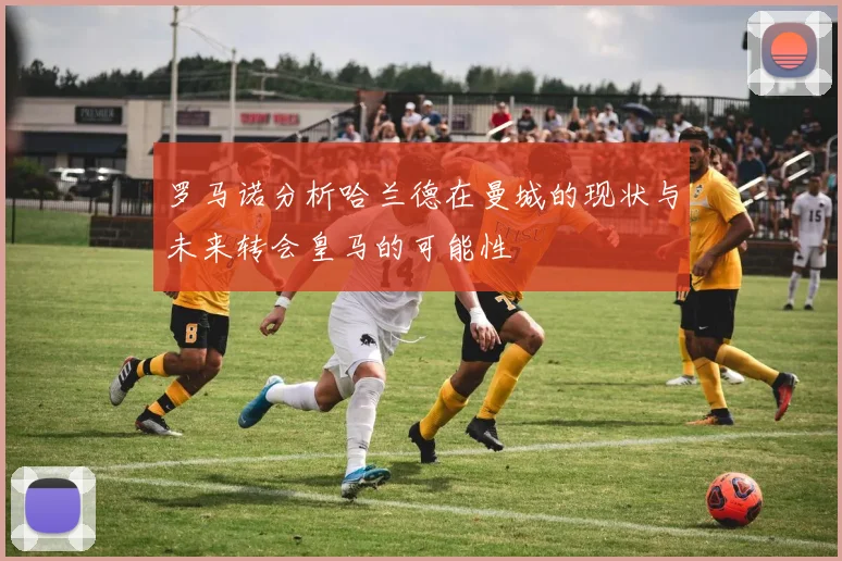 罗马诺分析哈兰德在曼城的现状与未来转会皇马的可能性