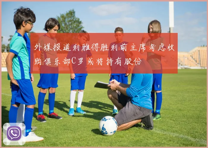 外媒报道利雅得胜利前主席考虑收购俱乐部C罗或将持有股份