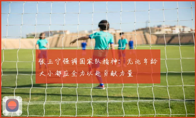 张玉宁强调国家队精神：无论年龄大小都应全力以赴贡献力量