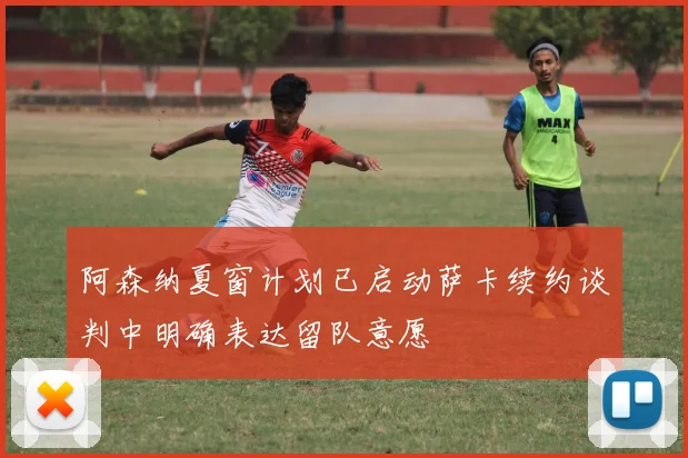 阿森纳夏窗计划已启动萨卡续约谈判中明确表达留队意愿
