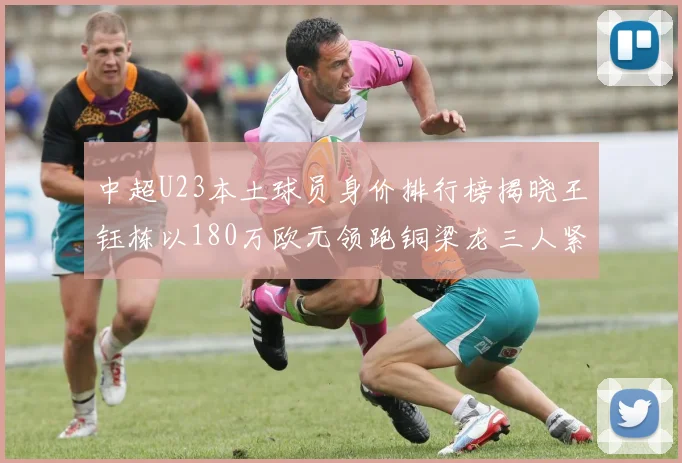 中超U23本土球员身价排行榜揭晓王钰栋以180万欧元领跑铜梁龙三人紧随其后