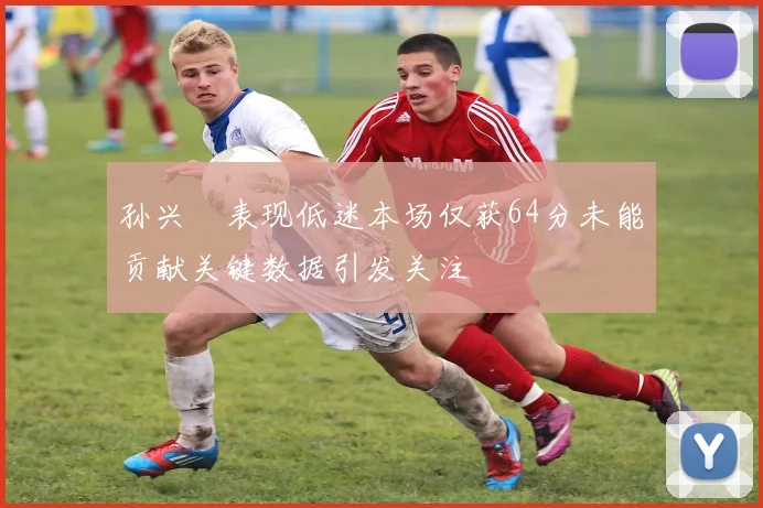 孙兴慜表现低迷本场仅获64分未能贡献关键数据引发关注