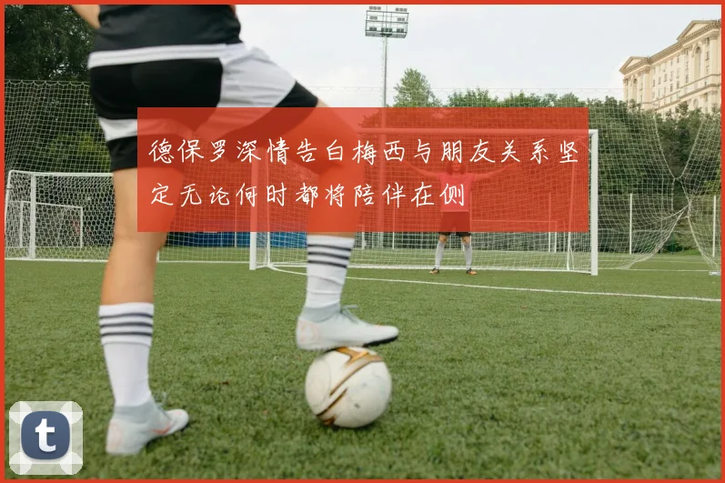 德保罗深情告白梅西与朋友关系坚定无论何时都将陪伴在侧
