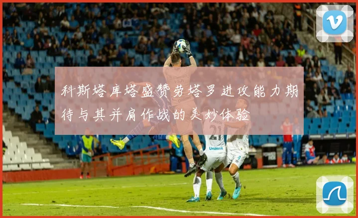 科斯塔库塔盛赞劳塔罗进攻能力期待与其并肩作战的美妙体验
