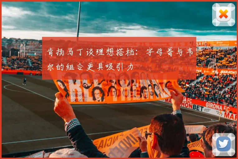 肯扬马丁谈理想搭档：字母哥与韦尔的组合更具吸引力