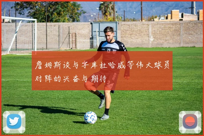 詹姆斯谈与字库杜哈威等伟大球员对阵的兴奋与期待