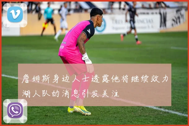 詹姆斯身边人士透露他将继续效力湖人队的消息引发关注