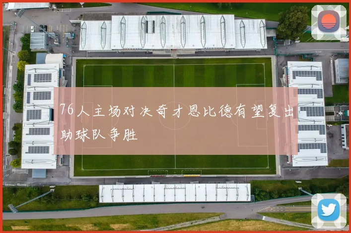 76人主场对决奇才恩比德有望复出助球队争胜